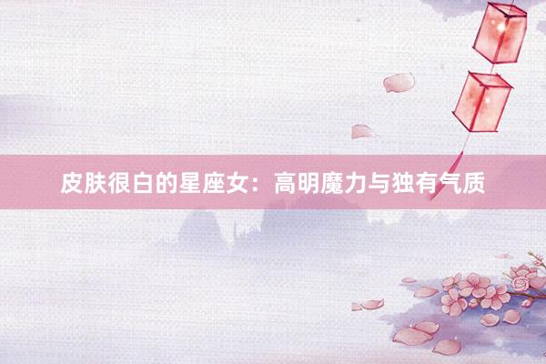 皮肤很白的星座女：高明魔力与独有气质