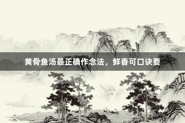 黄骨鱼汤最正确作念法，鲜香可口诀要