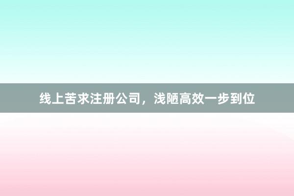 线上苦求注册公司,浅陋高效一步到位